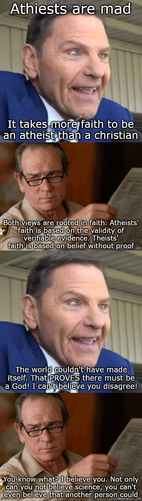 The argument from incredulity goes hard with theists | Athiests are mad; It takes more faith to be
an atheist than a christian; Both views are rooted in faith. Atheists'
faith is based on the validity of
verifiable evidence. Theists'
faith is based on belief without proof; The world couldn't have made itself. That PROVES there must be a God! I can't believe you disagree! You know what? I believe you. Not only
can you not believe science, you can't
even believe that another person could | image tagged in kenneth copeland - the face of evil,i doubt that | made w/ Imgflip meme maker