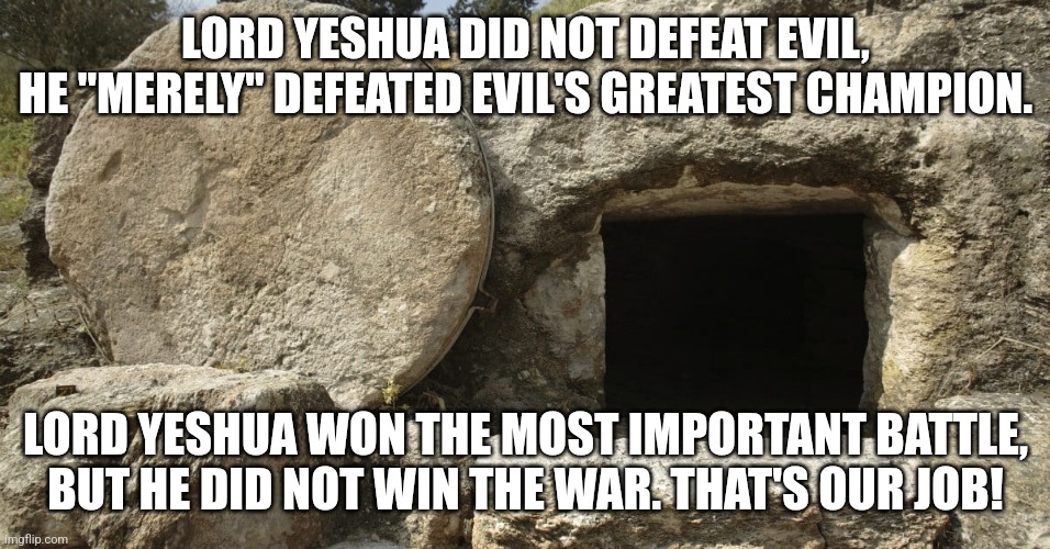 Lord Yeshua did not defeat Evil | LORD YESHUA DID NOT DEFEAT EVIL,
HE "MERELY" DEFEATED EVIL'S GREATEST CHAMPION. LORD YESHUA WON THE MOST IMPORTANT BATTLE,
BUT HE DID NOT WIN THE WAR. THAT'S OUR JOB! | image tagged in jesus christ empty tomb,yeshua empty tomb,resurrection,the real gospel,christian responsibility | made w/ Imgflip meme maker