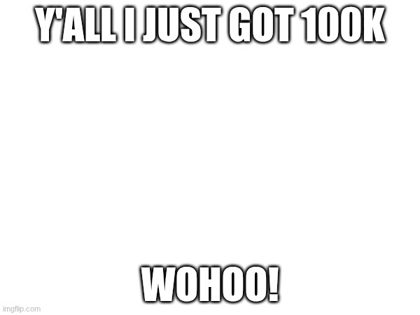 Y'ALL I JUST GOT 100K; WOHOO! | made w/ Imgflip meme maker