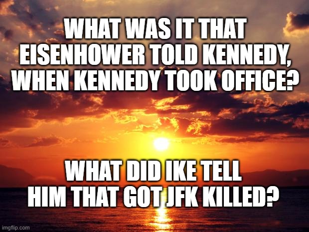 Sunset | WHAT WAS IT THAT EISENHOWER TOLD KENNEDY, WHEN KENNEDY TOOK OFFICE? WHAT DID IKE TELL HIM THAT GOT JFK KILLED? | image tagged in sunset | made w/ Imgflip meme maker