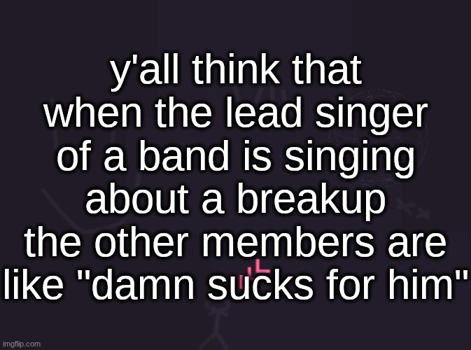 vik's image | y'all think that when the lead singer of a band is singing about a breakup the other members are like "damn sucks for him" | image tagged in vik's image | made w/ Imgflip meme maker