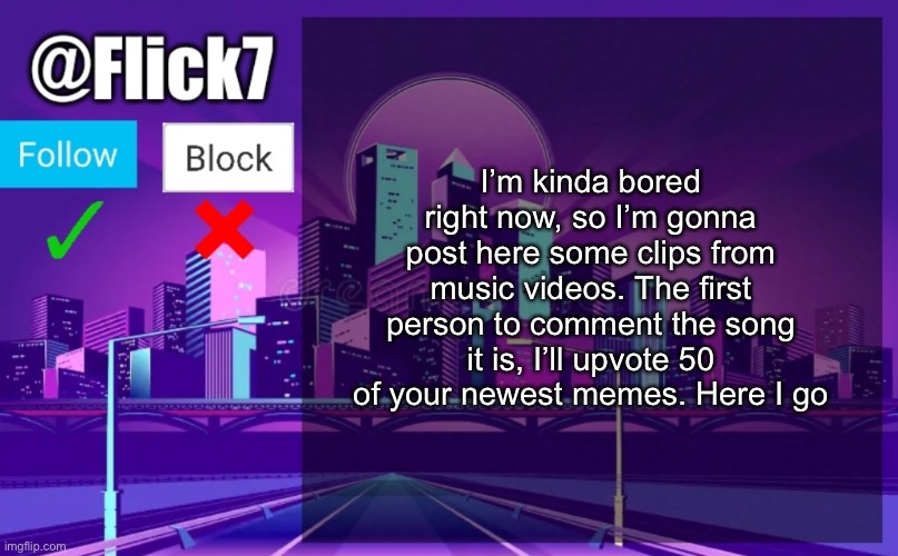 Get ready | I’m kinda bored right now, so I’m gonna post here some clips from music videos. The first person to comment the song it is, I’ll upvote 50 of your newest memes. Here I go | image tagged in flick7 announcement template | made w/ Imgflip meme maker