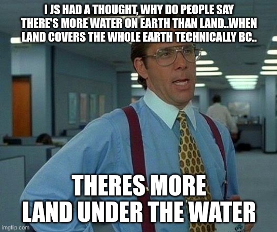 That Would Be Great Meme | I JS HAD A THOUGHT, WHY DO PEOPLE SAY THERE'S MORE WATER ON EARTH THAN LAND..WHEN LAND COVERS THE WHOLE EARTH TECHNICALLY BC.. THERES MORE LAND UNDER THE WATER | image tagged in memes,that would be great | made w/ Imgflip meme maker
