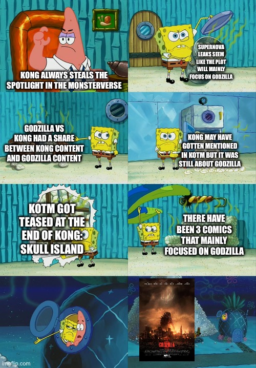 Cough cough. | SUPERNOVA LEAKS SEEM LIKE THE PLOT WILL MAINLY FOCUS ON GODZILLA; KONG ALWAYS STEALS THE SPOTLIGHT IN THE MONSTERVERSE; GODZILLA VS KONG HAD A SHARE BETWEEN KONG CONTENT AND GODZILLA CONTENT; KONG MAY HAVE GOTTEN MENTIONED IN KOTM BUT IT WAS STILL ABOUT GODZILLA; KOTM GOT TEASED AT THE END OF KONG: SKULL ISLAND; THERE HAVE BEEN 3 COMICS THAT MAINLY FOCUSED ON GODZILLA | image tagged in spongebob diapers meme,godzilla,godzilla vs kong,king kong | made w/ Imgflip meme maker