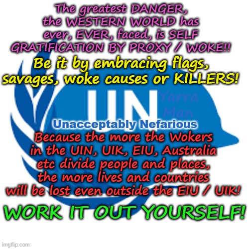 The GREATEST DANGER the WESTERN WORLD has ever faced, is Self Gratification by Proxy! | The greatest DANGER, the WESTERN WORLD has ever, EVER, faced, is SELF GRATIFICATION BY PROXY / WOKE!! Be it by embracing flags, savages, woke causes or KILLERS! Yarra Man; Unacceptably Nefarious; Because the more the Wokers in the UIN, UIK, EIU, Australia etc divide people and places, the more lives and countries will be lost even outside the EIU / UIK! WORK IT OUT YOURSELF! | image tagged in virtue signalling woke,european islamic union,united islamic kingdom,united islamic nations,progressives far left,labor labour | made w/ Imgflip meme maker