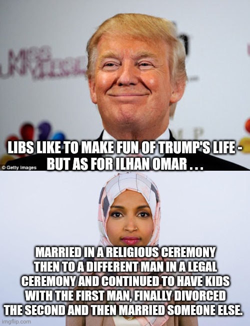 Ilhan marries into the family | LIBS LIKE TO MAKE FUN OF TRUMP'S LIFE -
BUT AS FOR ILHAN OMAR . . . MARRIED IN A RELIGIOUS CEREMONY THEN TO A DIFFERENT MAN IN A LEGAL CEREMONY AND CONTINUED TO HAVE KIDS WITH THE FIRST MAN, FINALLY DIVORCED THE SECOND AND THEN MARRIED SOMEONE ELSE. | image tagged in donald trump approves,ilhan omar,leftists,liberals | made w/ Imgflip meme maker