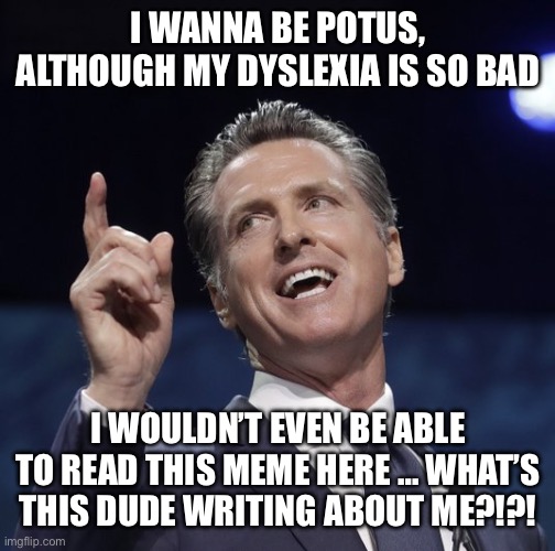 Gavin newsom | I WANNA BE POTUS, ALTHOUGH MY DYSLEXIA IS SO BAD; I WOULDN’T EVEN BE ABLE TO READ THIS MEME HERE … WHAT’S THIS DUDE WRITING ABOUT ME?!?! | image tagged in gavin newsom | made w/ Imgflip meme maker