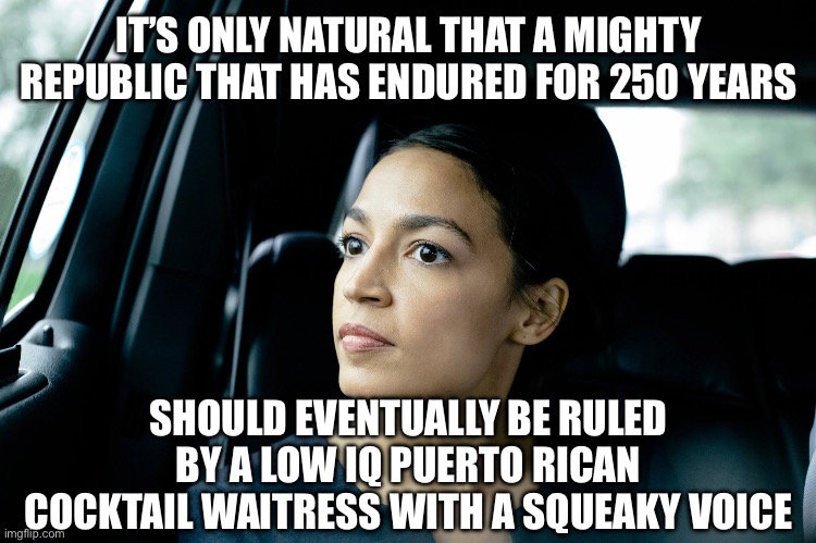 Alexandria Ocasio-Cortez | IT’S ONLY NATURAL THAT A MIGHTY REPUBLIC THAT HAS ENDURED FOR 250 YEARS; SHOULD EVENTUALLY BE RULED BY A LOW IQ PUERTO RICAN COCKTAIL WAITRESS WITH A SQUEAKY VOICE | image tagged in alexandria ocasio-cortez | made w/ Imgflip meme maker