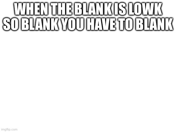 Blank | WHEN THE BLANK IS LOWK SO BLANK YOU HAVE TO BLANK | image tagged in blank white template | made w/ Imgflip meme maker