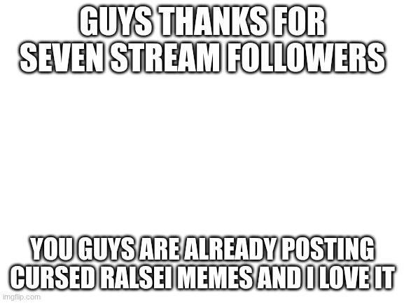 Blank White Template | GUYS THANKS FOR SEVEN STREAM FOLLOWERS; YOU GUYS ARE ALREADY POSTING CURSED RALSEI MEMES AND I LOVE IT | image tagged in blank white template | made w/ Imgflip meme maker