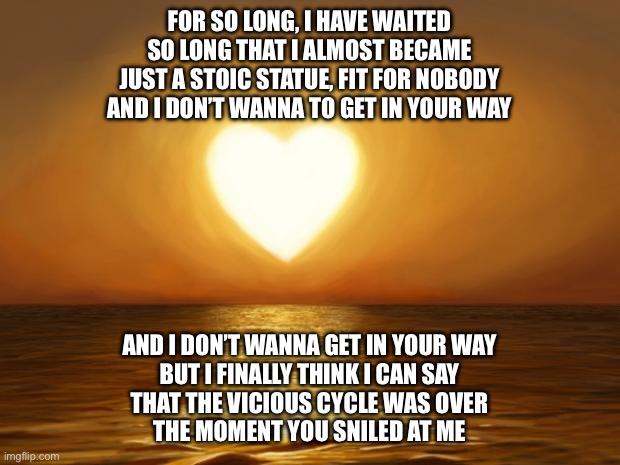 Love | FOR SO LONG, I HAVE WAITED
SO LONG THAT I ALMOST BECAME
JUST A STOIC STATUE, FIT FOR NOBODY
AND I DON’T WANNA TO GET IN YOUR WAY; AND I DON’T WANNA GET IN YOUR WAY
BUT I FINALLY THINK I CAN SAY
THAT THE VICIOUS CYCLE WAS OVER
THE MOMENT YOU SMILED AT ME | image tagged in love | made w/ Imgflip meme maker