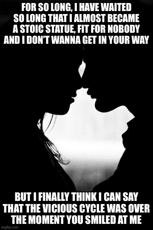 Token fate | FOR SO LONG, I HAVE WAITED
SO LONG THAT I ALMOST BECAME
A STOIC STATUE, FIT FOR NOBODY
AND I DON’T WANNA GET IN YOUR WAY; BUT I FINALLY THINK I CAN SAY
THAT THE VICIOUS CYCLE WAS OVER
THE MOMENT YOU SMILED AT ME | image tagged in love | made w/ Imgflip meme maker