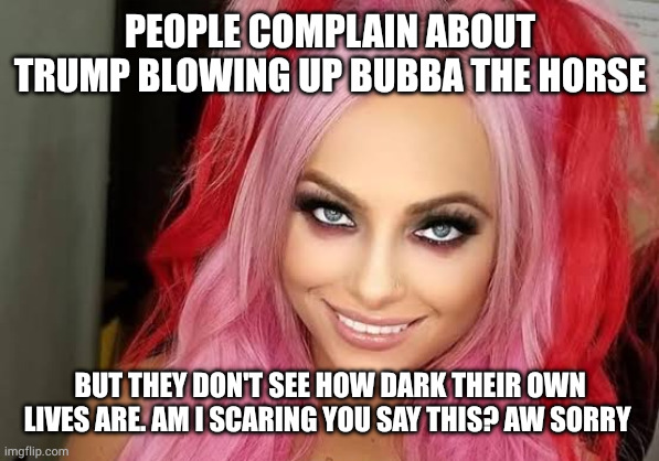 Liv Morgan | PEOPLE COMPLAIN ABOUT TRUMP BLOWING UP BUBBA THE HORSE; BUT THEY DON'T SEE HOW DARK THEIR OWN LIVES ARE. AM I SCARING YOU SAY THIS? AW SORRY | image tagged in liv morgan | made w/ Imgflip meme maker