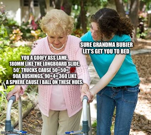 Sure grandma let's get you to bed | SURE GRANDMA BUBIER LET’S GET YOU TO BED; YOU A GOOFY ASS LAME.
180MM LIKE THE LONGBOARD SLIDE.
50* TRUCKS CAUSE 50+50= 💯
90A BUSHINGS, 90×4= 360 LIKE A SPHERE CAUSE I BALL ON THESE HOES. | image tagged in sure grandma let's get you to bed | made w/ Imgflip meme maker
