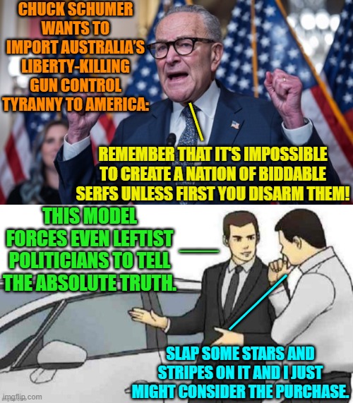 Now it all makes sense. | CHUCK SCHUMER WANTS TO IMPORT AUSTRALIA’S LIBERTY-KILLING GUN CONTROL TYRANNY TO AMERICA:; __; REMEMBER THAT IT'S IMPOSSIBLE TO CREATE A NATION OF BIDDABLE SERFS UNLESS FIRST YOU DISARM THEM! THIS MODEL FORCES EVEN LEFTIST POLITICIANS TO TELL THE ABSOLUTE TRUTH. __; ____; SLAP SOME STARS AND STRIPES ON IT AND I JUST MIGHT CONSIDER THE PURCHASE. | made w/ Imgflip meme maker