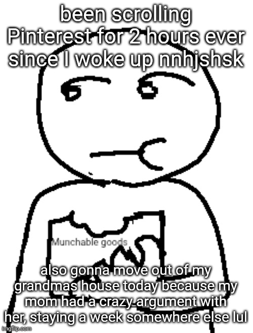 Munchable goods | been scrolling Pinterest for 2 hours ever since I woke up nnhjshsk; also gonna move out of my grandmas house today because my mom had a crazy argument with her, staying a week somewhere else lul | image tagged in munchable goods | made w/ Imgflip meme maker