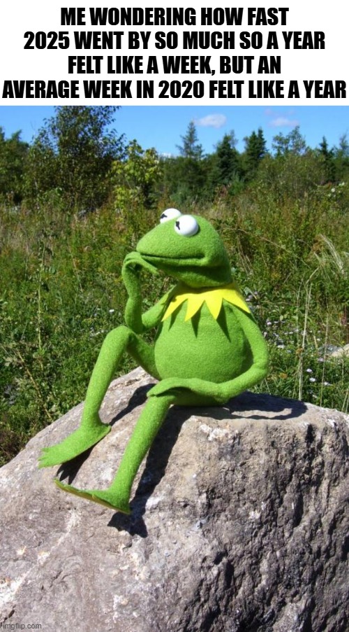 Do all of you guys have this same thought, that this year went by a little too fast, 2024 was fast but not this fast | ME WONDERING HOW FAST 2025 WENT BY SO MUCH SO A YEAR FELT LIKE A WEEK, BUT AN AVERAGE WEEK IN 2020 FELT LIKE A YEAR | image tagged in kermit-thinking,thinking,deep thoughts,2025,too fast | made w/ Imgflip meme maker