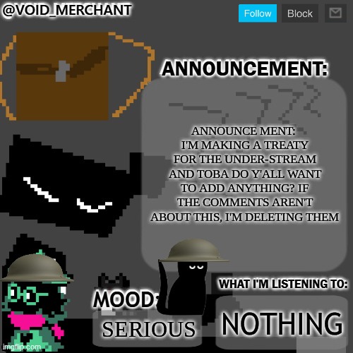 (4)/(8) | ANNOUNCE MENT: 
I'M MAKING A TREATY FOR THE UNDER-STREAM AND TOBA DO Y'ALL WANT TO ADD ANYTHING? IF THE COMMENTS AREN'T ABOUT THIS, I'M DELETING THEM; NOTHING; SERIOUS | image tagged in void_merchant's announcement temp | made w/ Imgflip meme maker