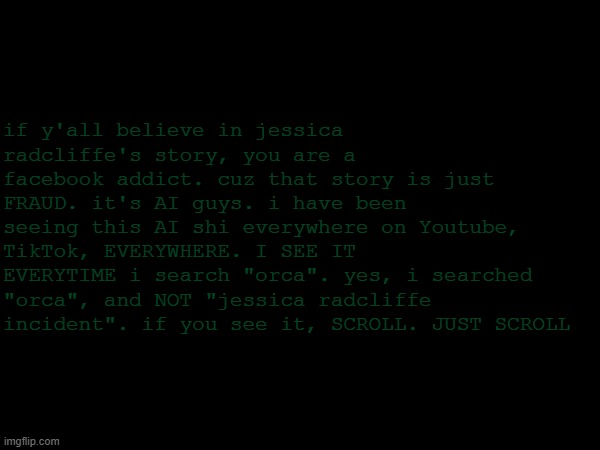 orcinus orca | if y'all believe in jessica radcliffe's story, you are a facebook addict. cuz that story is just FRAUD. it's AI guys. i have been seeing this AI shi everywhere on Youtube, TikTok, EVERYWHERE. I SEE IT EVERYTIME i search "orca". yes, i searched "orca", and NOT "jessica radcliffe incident". if you see it, SCROLL. JUST SCROLL | image tagged in nothing | made w/ Imgflip meme maker