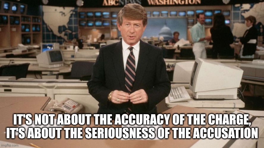 Ted Koppel | IT'S NOT ABOUT THE ACCURACY OF THE CHARGE, IT'S ABOUT THE SERIOUSNESS OF THE ACCUSATION | image tagged in ted koppel | made w/ Imgflip meme maker