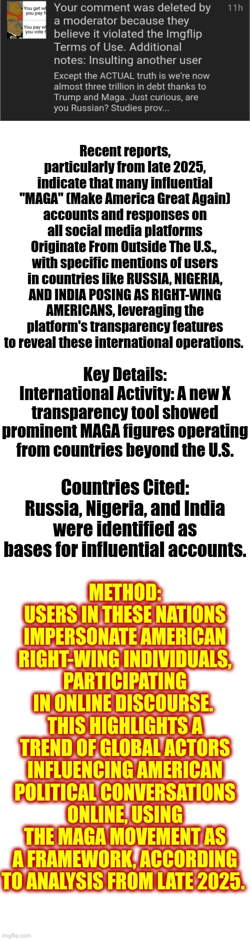 Asking Someone A VALID Question Isn't An "Insult".  Lying & Trying To Interfere With American Elections From Another Country IS! | Recent reports, particularly from late 2025, indicate that many influential "MAGA" (Make America Great Again) accounts and responses on all social media platforms
Originate From Outside The U.S., 
with specific mentions of users in countries like RUSSIA, NIGERIA, AND INDIA POSING AS RIGHT-WING AMERICANS, leveraging the platform's transparency features to reveal these international operations. Key Details:
International Activity: A new X transparency tool showed prominent MAGA figures operating from countries beyond the U.S. METHOD: USERS IN THESE NATIONS IMPERSONATE AMERICAN RIGHT-WING INDIVIDUALS, PARTICIPATING IN ONLINE DISCOURSE. 
THIS HIGHLIGHTS A TREND OF GLOBAL ACTORS INFLUENCING AMERICAN POLITICAL CONVERSATIONS ONLINE, USING THE MAGA MOVEMENT AS A FRAMEWORK, ACCORDING TO ANALYSIS FROM LATE 2025. Countries Cited: Russia, Nigeria, and India were identified as bases for influential accounts. | image tagged in memes,meanwhile on imgflip,imgflip mods,election interference,lock him up,nazis | made w/ Imgflip meme maker