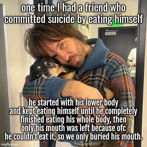 Kevin Parker hugging puppy | one time I had a friend who committed suicide by eating himself; he started with his lower body and kept eating himself until he completely finished eating his whole body, then only his mouth was left because ofc he couldn't eat it, so we only buried his mouth. | image tagged in kevin parker hugging puppy | made w/ Imgflip meme maker