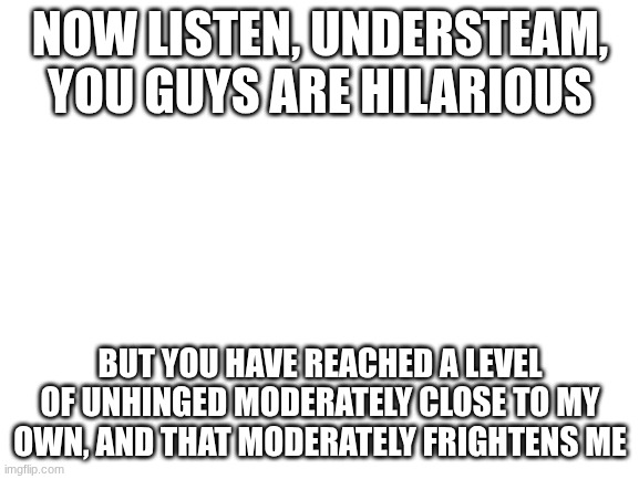 Blank White Template | NOW LISTEN, UNDERSTEAM, YOU GUYS ARE HILARIOUS; BUT YOU HAVE REACHED A LEVEL OF UNHINGED MODERATELY CLOSE TO MY OWN, AND THAT MODERATELY FRIGHTENS ME | image tagged in blank white template,chaosgoblinproductions,e | made w/ Imgflip meme maker