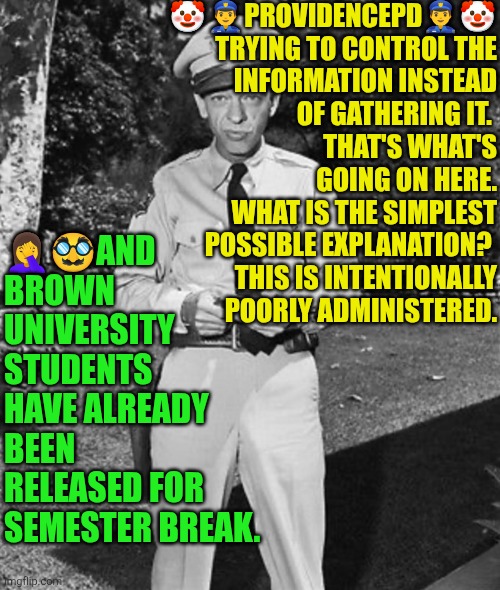 ProvidencePD info control, never gathering | 🤡👮‍♂️PROVIDENCEPD👮‍♂️🤡 TRYING TO CONTROL THE INFORMATION INSTEAD OF GATHERING IT. 
THAT'S WHAT'S GOING ON HERE.
WHAT IS THE SIMPLEST POSSIBLE EXPLANATION? 
THIS IS INTENTIONALLY POORLY ADMINISTERED. 🤦‍♀️🥸AND BROWN UNIVERSITY STUDENTS HAVE ALREADY BEEN RELEASED FOR SEMESTER BREAK. | image tagged in providencepd,shooting,brown university,incompetence,police,woke | made w/ Imgflip meme maker