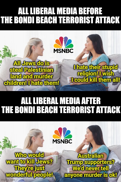 Question: what is cognitive dissonance? Answer: The liberal media after a terrorist attack they begged for! | ALL LIBERAL MEDIA BEFORE THE BONDI BEACH TERRORIST ATTACK; All Jews do is steal Palestinian land and murder children! I hate them! I hate their stupid religion! I wish I could kill them all! ALL LIBERAL MEDIA AFTER THE BONDI BEACH TERRORIST ATTACK; Australian Trump supporters? We'd never tell anyone murder is ok! Who would want to kill Jews? They're just wonderful people! | image tagged in australia,terrorism,antisemitism,liberal logic,biased media,liberal hypocrisy | made w/ Imgflip meme maker
