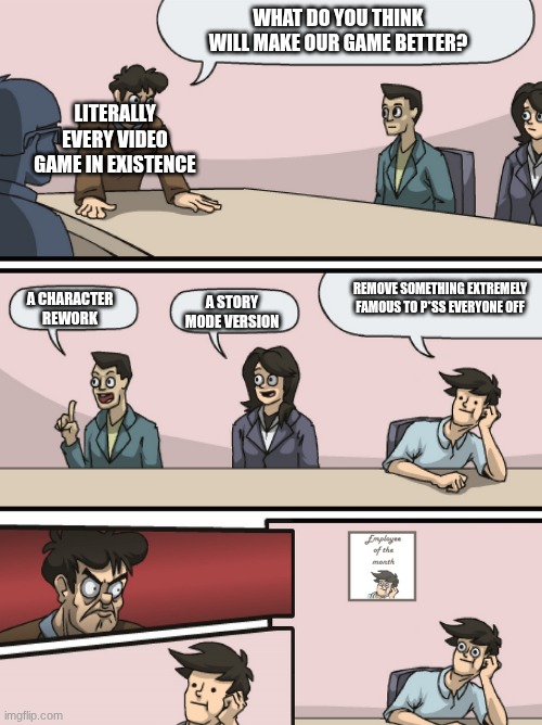 Boadroom Meeting Employee of the Month | WHAT DO YOU THINK WILL MAKE OUR GAME BETTER? LITERALLY EVERY VIDEO GAME IN EXISTENCE; REMOVE SOMETHING EXTREMELY FAMOUS TO P*SS EVERYONE OFF; A CHARACTER REWORK; A STORY MODE VERSION | image tagged in boadroom meeting employee of the month,very funny,gaming | made w/ Imgflip meme maker
