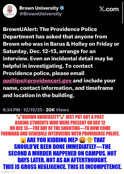 Brown University sh00ting investigation clown show | 🤡BROWN UNIVERSITY🤡 JUST PUT OUT A POST ASKING STUDENTS WHO WERE PRESENT ON DEC 12 OR DEC 13—THE DAY OF THE SHOOTING—TO NOW COME FORWARD AND SCHEDULE INTERVIEWS WITH PROVIDENCE POLICE. 🙀ARE YOU KIDDING ME? 🤬😤THAT SHOULD’VE BEEN DONE IMMEDIATELY—THE SECOND A MURDER HAPPENED ON CAMPUS. NOT DAYS LATER. NOT AS AN AFTERTHOUGHT.
THIS IS GROSS NEGLIGENCE. THIS IS INCOMPETENCE. | image tagged in brown university,incompetence | made w/ Imgflip meme maker