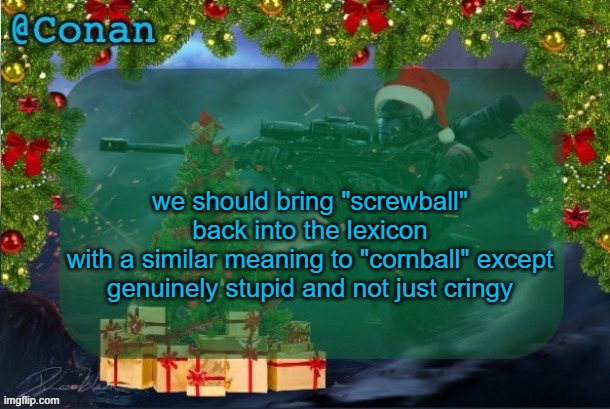 conan's jolly titanfall temp (by CaptainSoap) | we should bring "screwball" back into the lexicon
with a similar meaning to "cornball" except genuinely stupid and not just cringy | image tagged in conan's jolly titanfall temp by captainsoap | made w/ Imgflip meme maker