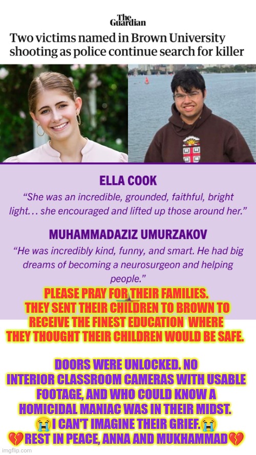 Brown University campus sh00ting victims | PLEASE PRAY FOR THEIR FAMILIES.  THEY SENT THEIR CHILDREN TO BROWN TO RECEIVE THE FINEST EDUCATION  WHERE THEY THOUGHT THEIR CHILDREN WOULD BE SAFE. DOORS WERE UNLOCKED. NO INTERIOR CLASSROOM CAMERAS WITH USABLE FOOTAGE, AND WHO COULD KNOW A HOMICIDAL MANIAC WAS IN THEIR MIDST. 
😭I CAN'T IMAGINE THEIR GRIEF.😭
💔REST IN PEACE, ANNA AND MUKHAMMAD💔 | image tagged in brown university,shooting victims,soft target,campus security | made w/ Imgflip meme maker