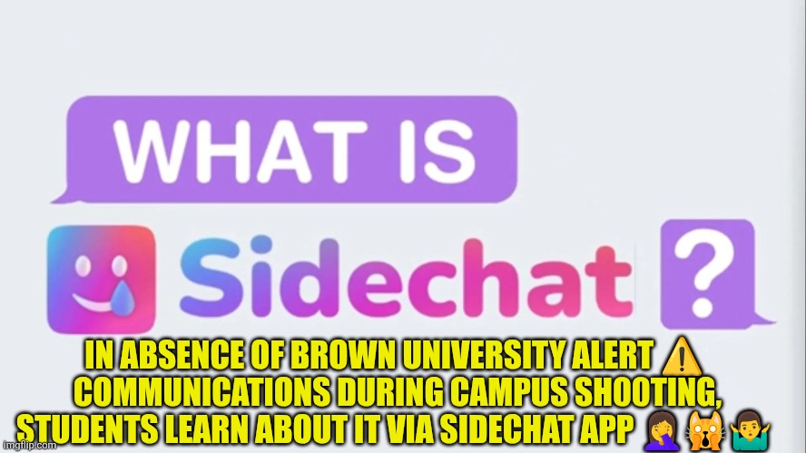Sidechat usage | IN ABSENCE OF BROWN UNIVERSITY ALERT ⚠️  COMMUNICATIONS DURING CAMPUS SH00TING, STUDENTS LEARN ABOUT IT VIA SIDECHAT APP 🤦‍♀️🙀🤷‍♂️ | image tagged in brown university,incompetence,communications,safety | made w/ Imgflip meme maker