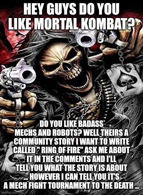 Badass skeleton with guns | HEY GUYS DO YOU LIKE MORTAL KOMBAT? DO YOU LIKE BADASS MECHS AND ROBOTS? WELL THEIRS A COMMUNITY STORY I WANT TO WRITE CALLED " RING OF FIRE" ASK ME ABOUT IT IN THE COMMENTS AND I'LL TELL YOU WHAT THE STORY IS ABOUT ... HOWEVER I CAN TELL YOU IT'S A MECH FIGHT TOURNAMENT TO THE DEATH ... | image tagged in badass skeleton with guns | made w/ Imgflip meme maker