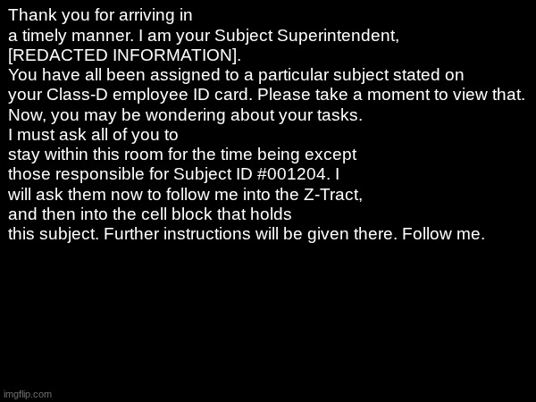 We first take a visit to... | Thank you for arriving in a timely manner. I am your Subject Superintendent, [REDACTED INFORMATION].
You have all been assigned to a particular subject stated on your Class-D employee ID card. Please take a moment to view that.
Now, you may be wondering about your tasks.
I must ask all of you to stay within this room for the time being except those responsible for Subject ID #001204. I will ask them now to follow me into the Z-Tract, and then into the cell block that holds this subject. Further instructions will be given there. Follow me. | image tagged in e | made w/ Imgflip meme maker