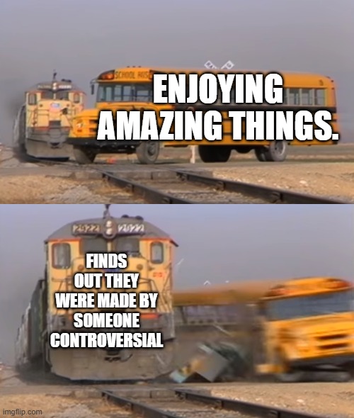 are we Fu##ing serious | ENJOYING AMAZING THINGS. FINDS OUT THEY WERE MADE BY SOMEONE CONTROVERSIAL | image tagged in a train hitting a school bus | made w/ Imgflip meme maker
