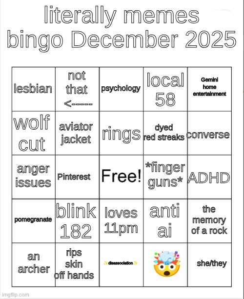 idk updatind BINGO ig?????? | literally memes bingo December 2025; psychology; not that  <-----; Gemini home entertainment; lesbian; local 58; rings; wolf cut; converse; dyed red streaks; aviator jacket; *finger guns*; anger issues; ADHD; Pinterest; pomegranate; blink 182; the memory of a rock; anti ai; loves 11pm; rips skin off hands; she/they; an archer; ✨disassociation✨; 🤯 | image tagged in blank bingo | made w/ Imgflip meme maker