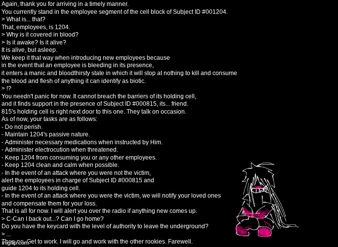 get yer asses to work | Again, thank you for arriving in a timely manner.
You currently stand in the employee segment of the cell block of Subject ID #001204.
> What is... that?
That, employees, is 1204.
> Why is it covered in blood?
> Is it awake? Is it alive?
It is alive, but asleep.
We keep it that way when introducing new employees because
in the event that an employee is bleeding in its presence,
it enters a manic and bloodthirsty state in which it will stop at nothing to kill and consume
the blood and flesh of anything it can identify as biotic.
> !?
You needn't panic for now. It cannot breach the barriers of its holding cell,
and it finds support in the presence of Subject ID #000815, its... friend.
815's holding cell is right next door to this one. They talk on occasion.
As of now, your tasks are as follows:
- Do not perish.
- Maintain 1204's passive nature.
- Administer necessary medications when instructed by Him.
- Administer electrocution when threatened.
- Keep 1204 from consuming you or any other employees.
- Keep 1204 clean and calm when possible.
- In the event of an attack where you were not the victim,
alert the employees in charge of Subject ID #000815 and
guide 1204 to its holding cell.
- In the event of an attack where you were the victim, we will notify your loved ones
and compensate them for your loss.
That is all for now. I will alert you over the radio if anything new comes up.
> C-Can I back out...? Can I go home?
Do you have the keycard with the level of authority to leave the underground?
> ...
Then no. Get to work. I will go and work with the other rookies. Farewell. | image tagged in e | made w/ Imgflip meme maker