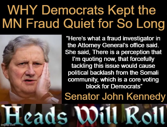 They didn't stop the Somalia 'immigrant fraud' cuz Democrats would lose votes!! Define "EVIL"! | WHY Democrats Kept the 
MN Fraud Quiet for So Long; “Here’s what a fraud investigator in 
the Attorney General’s office said. 
She said, There is a perception that 
I’m quoting now, that forcefully 
tackling this issue would cause 
political backlash from the Somali 
community, which is a core voting 
block for Democrats”; Senator John Kennedy | image tagged in liberals vs conservatives,wrong vs right,evil government,fraud waste abuse,dirty partisan democrats,destroying america | made w/ Imgflip meme maker