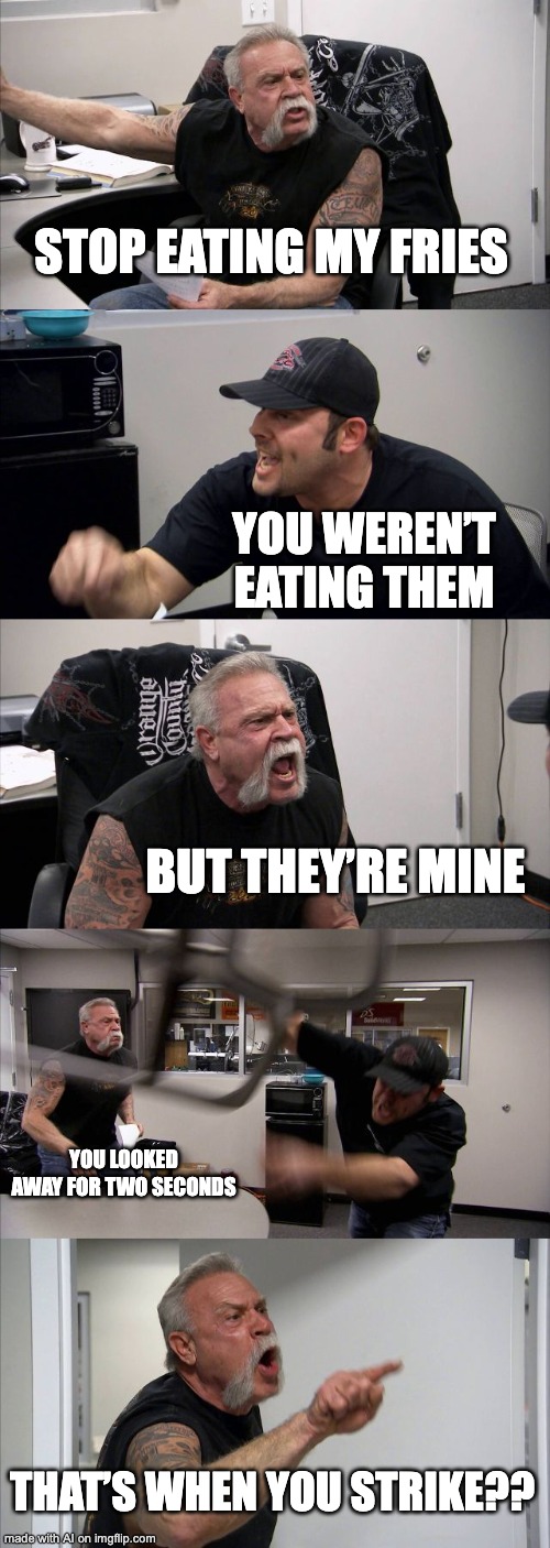 American Chopper Argument | STOP EATING MY FRIES; YOU WEREN’T EATING THEM; BUT THEY’RE MINE; YOU LOOKED AWAY FOR TWO SECONDS; THAT’S WHEN YOU STRIKE?? | image tagged in memes,american chopper argument | made w/ Imgflip meme maker
