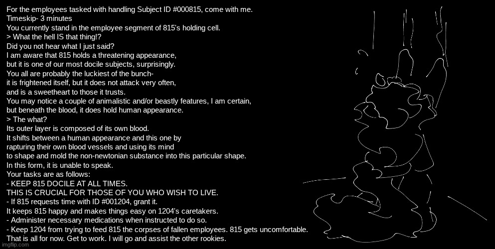 I give you one more chance (also feel free to ask questions) | For the employees tasked with handling Subject ID #000815, come with me.
Timeskip- 3 minutes
You currently stand in the employee segment of 815's holding cell.
> What the hell IS that thing!?
Did you not hear what I just said?
I am aware that 815 holds a threatening appearance,
but it is one of our most docile subjects, surprisingly.
You all are probably the luckiest of the bunch-
it is frightened itself, but it does not attack very often,
and is a sweetheart to those it trusts.
You may notice a couple of animalistic and/or beastly features, I am certain,
but beneath the blood, it does hold human appearance.
> The what?
Its outer layer is composed of its own blood.
It shifts between a human appearance and this one by
rapturing their own blood vessels and using its mind
to shape and mold the non-newtonian substance into this particular shape.
In this form, it is unable to speak.
Your tasks are as follows:
- KEEP 815 DOCILE AT ALL TIMES. 
THIS IS CRUCIAL FOR THOSE OF YOU WHO WISH TO LIVE.
- If 815 requests time with ID #001204, grant it.
It keeps 815 happy and makes things easy on 1204's caretakers.
- Administer necessary medications when instructed to do so.
- Keep 1204 from trying to feed 815 the corpses of fallen employees. 815 gets uncomfortable.
That is all for now. Get to work. I will go and assist the other rookies. | image tagged in e | made w/ Imgflip meme maker