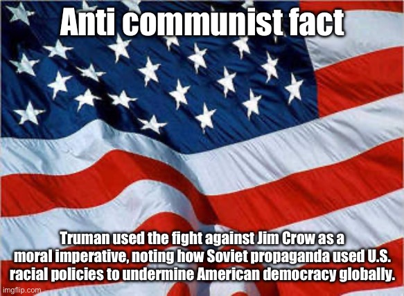 Truman and the US fought back against being framed as racist by the USSR | Anti communist fact; Truman used the fight against Jim Crow as a moral imperative, noting how Soviet propaganda used U.S. racial policies to undermine American democracy globally. | image tagged in usa flag,cold war,communism,racism,ussr | made w/ Imgflip meme maker