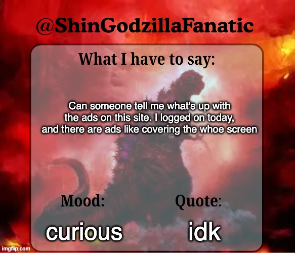 shingozillafanatic temp | Can someone tell me what's up with the ads on this site. I logged on today, and there are ads like covering the whoe screen; curious; idk | image tagged in shingozillafanatic temp | made w/ Imgflip meme maker