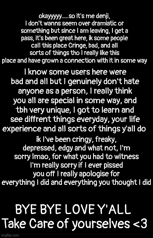 See You all soon | okayyyyy.....so it's me denji, I don't wanns seem over dramiatic or something but since I am leaving, I get a pass, it's been great here, ik some people call this place Cringe, bad, and all sorts of things tho I really like this place and have grown a connection with it in some way; I know some users here were bad and all but I genuinely don't hate anyone as a person, I really think you all are special in some way, and tbh very unique, I got to learn and see diffrent things everyday, your life experience and all sorts of things y'all do; ik I've been cringy, freaky, depressed, edgy and what not, I'm sorry lmao, for what you had to witness I'm really sorry if I ever pissed you off I really apologise for everything I did and everything you thought I did; BYE BYE LOVE Y'ALL 
Take Care of yourselves <3 | made w/ Imgflip meme maker