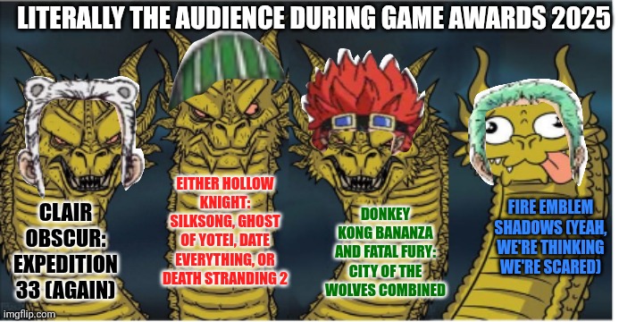 four headed dragon | LITERALLY THE AUDIENCE DURING GAME AWARDS 2025; EITHER HOLLOW KNIGHT: SILKSONG, GHOST OF YOTEI, DATE EVERYTHING, OR DEATH STRANDING 2; FIRE EMBLEM SHADOWS (YEAH, WE'RE THINKING WE'RE SCARED); DONKEY KONG BANANZA AND FATAL FURY: CITY OF THE WOLVES COMBINED; CLAIR OBSCUR: EXPEDITION 33 (AGAIN) | image tagged in four headed dragon,date everything,fire emblem,hollow knight,clair obscur,game awards | made w/ Imgflip meme maker