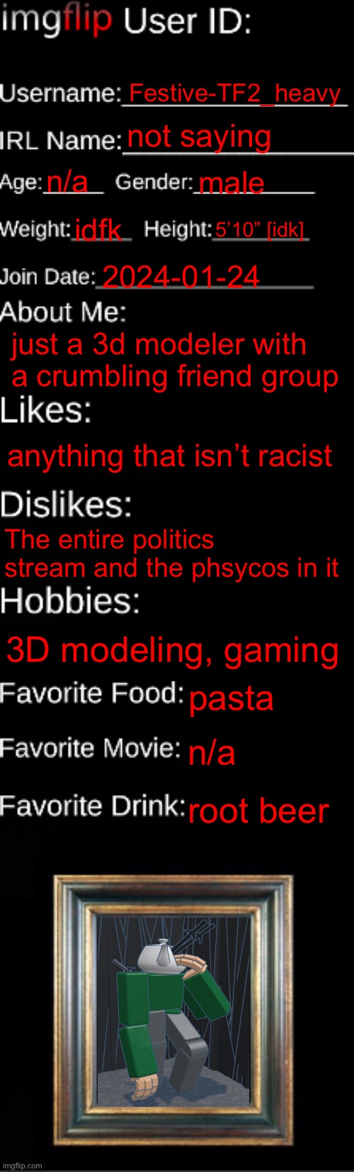 Next year i’ll be able to actually post here often so might as well start early | Festive-TF2_heavy; not saying; n/a; male; idfk; 5’10” [idk]; 2024-01-24; just a 3d modeler with a crumbling friend group; anything that isn’t racist; The entire politics stream and the phsycos in it; 3D modeling, gaming; pasta; n/a; root beer | image tagged in imgflip id card | made w/ Imgflip meme maker