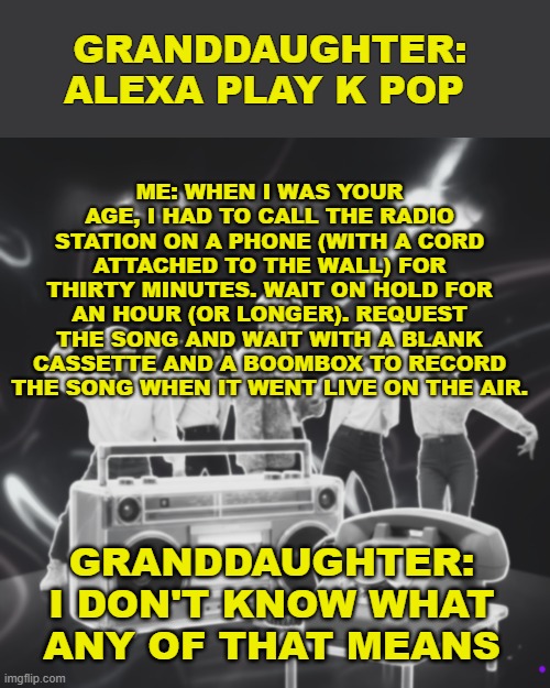 when i was your age | ME: WHEN I WAS YOUR AGE, I HAD TO CALL THE RADIO STATION ON A PHONE (WITH A CORD ATTACHED TO THE WALL) FOR THIRTY MINUTES. WAIT ON HOLD FOR AN HOUR (OR LONGER). REQUEST THE SONG AND WAIT WITH A BLANK CASSETTE AND A BOOMBOX TO RECORD THE SONG WHEN IT WENT LIVE ON THE AIR. GRANDDAUGHTER: ALEXA PLAY K POP; GRANDDAUGHTER: I DON'T KNOW WHAT ANY OF THAT MEANS | image tagged in funny,getting older,generation,grandma | made w/ Imgflip meme maker