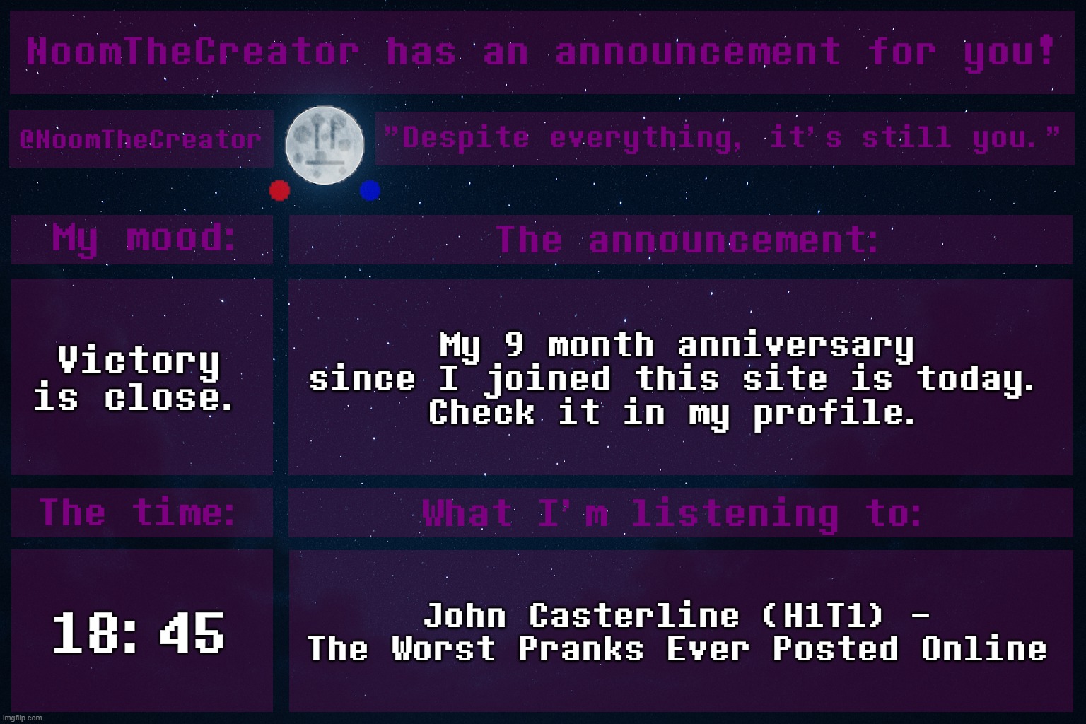 Yes, this is true. Next year, on March 16, my 1 year anniversary will come. | Victory is close. My 9 month anniversary since I joined this site is today.
Check it in my profile. 18:45; John Casterline (H1T1) - The Worst Pranks Ever Posted Online | image tagged in noomthecreator announcement temp | made w/ Imgflip meme maker