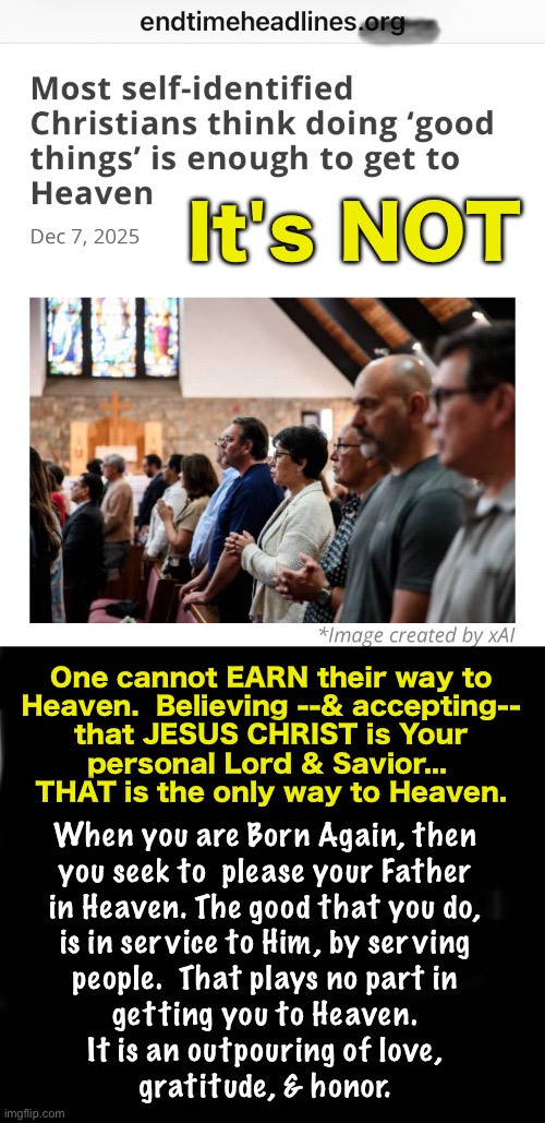 HE is the way.  Not you, & what you do. | It's NOT; One cannot EARN their way to
Heaven.  Believing --& accepting--
that JESUS CHRIST is Your
personal Lord & Savior... 
THAT is the only way to Heaven. When you are Born Again, then
you seek to  please your Father
in Heaven. The good that you do,
is in service to Him, by serving
people.  That plays no part in
getting you to Heaven.
It is an outpouring of love,
gratitude, & honor. | image tagged in memes,its simple,wanna go to heaven,accept jesus christ,then repent n serve god,heaven or hell is your choice | made w/ Imgflip meme maker